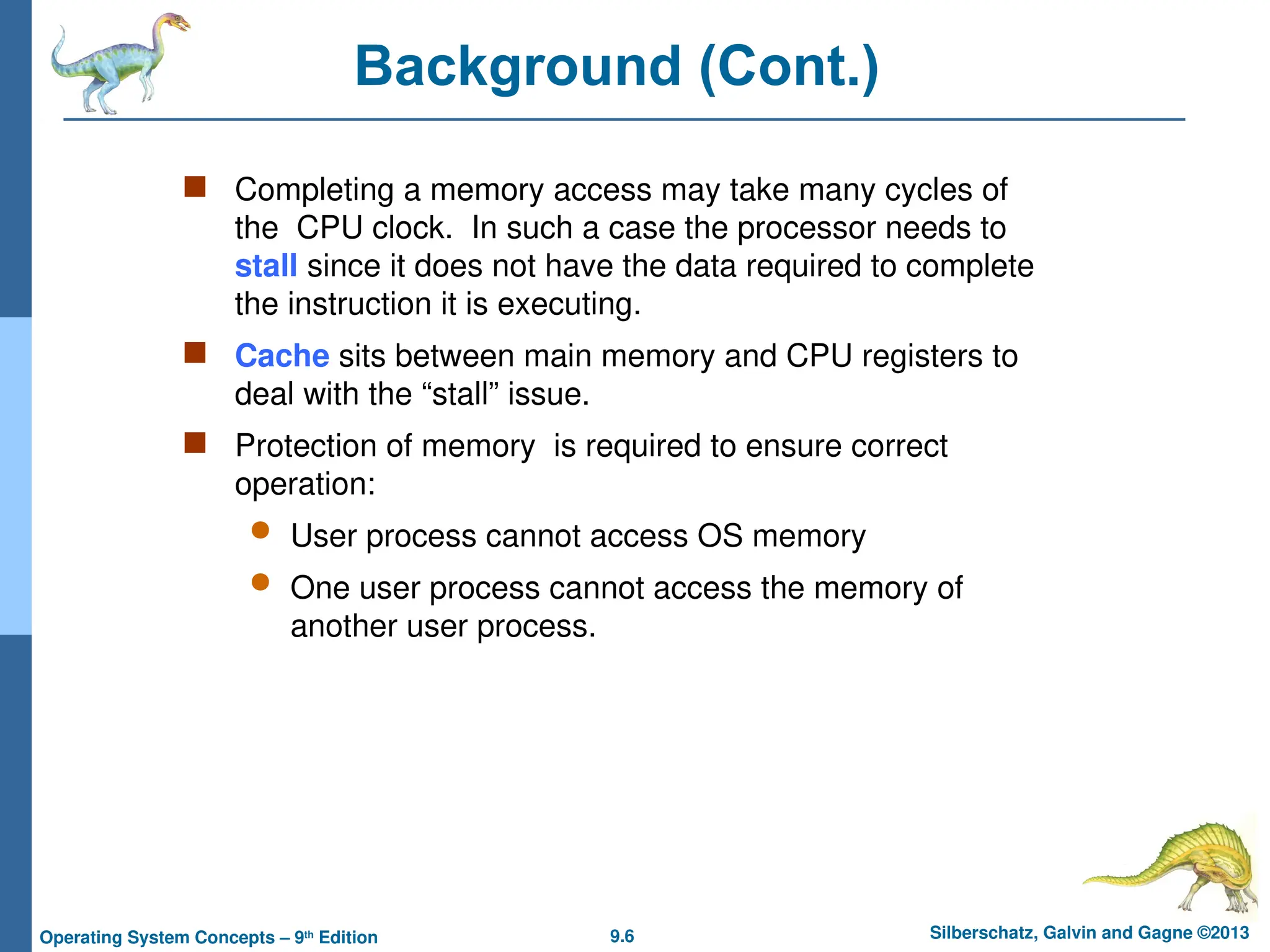 9.6 Silberschatz, Galvin and Gagne ©2013
Operating System Concepts – 9th
Edition
Background (Cont.)
 Completing a memory access may take many cycles of
the CPU clock. In such a case the processor needs to
stall since it does not have the data required to complete
the instruction it is executing.
 Cache sits between main memory and CPU registers to
deal with the “stall” issue.
 Protection of memory is required to ensure correct
operation:
 User process cannot access OS memory
 One user process cannot access the memory of
another user process.
 