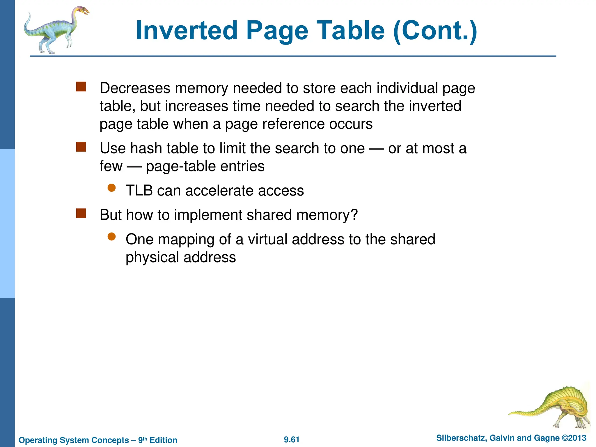 9.61 Silberschatz, Galvin and Gagne ©2013
Operating System Concepts – 9th
Edition
Inverted Page Table (Cont.)
 Decreases memory needed to store each individual page
table, but increases time needed to search the inverted
page table when a page reference occurs
 Use hash table to limit the search to one — or at most a
few — page-table entries
 TLB can accelerate access
 But how to implement shared memory?
 One mapping of a virtual address to the shared
physical address
 