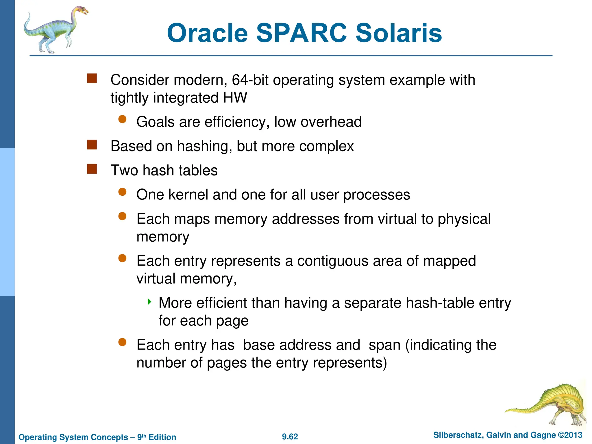 9.62 Silberschatz, Galvin and Gagne ©2013
Operating System Concepts – 9th
Edition
Oracle SPARC Solaris
 Consider modern, 64-bit operating system example with
tightly integrated HW
 Goals are efficiency, low overhead
 Based on hashing, but more complex
 Two hash tables
 One kernel and one for all user processes
 Each maps memory addresses from virtual to physical
memory
 Each entry represents a contiguous area of mapped
virtual memory,
 More efficient than having a separate hash-table entry
for each page
 Each entry has base address and span (indicating the
number of pages the entry represents)
 