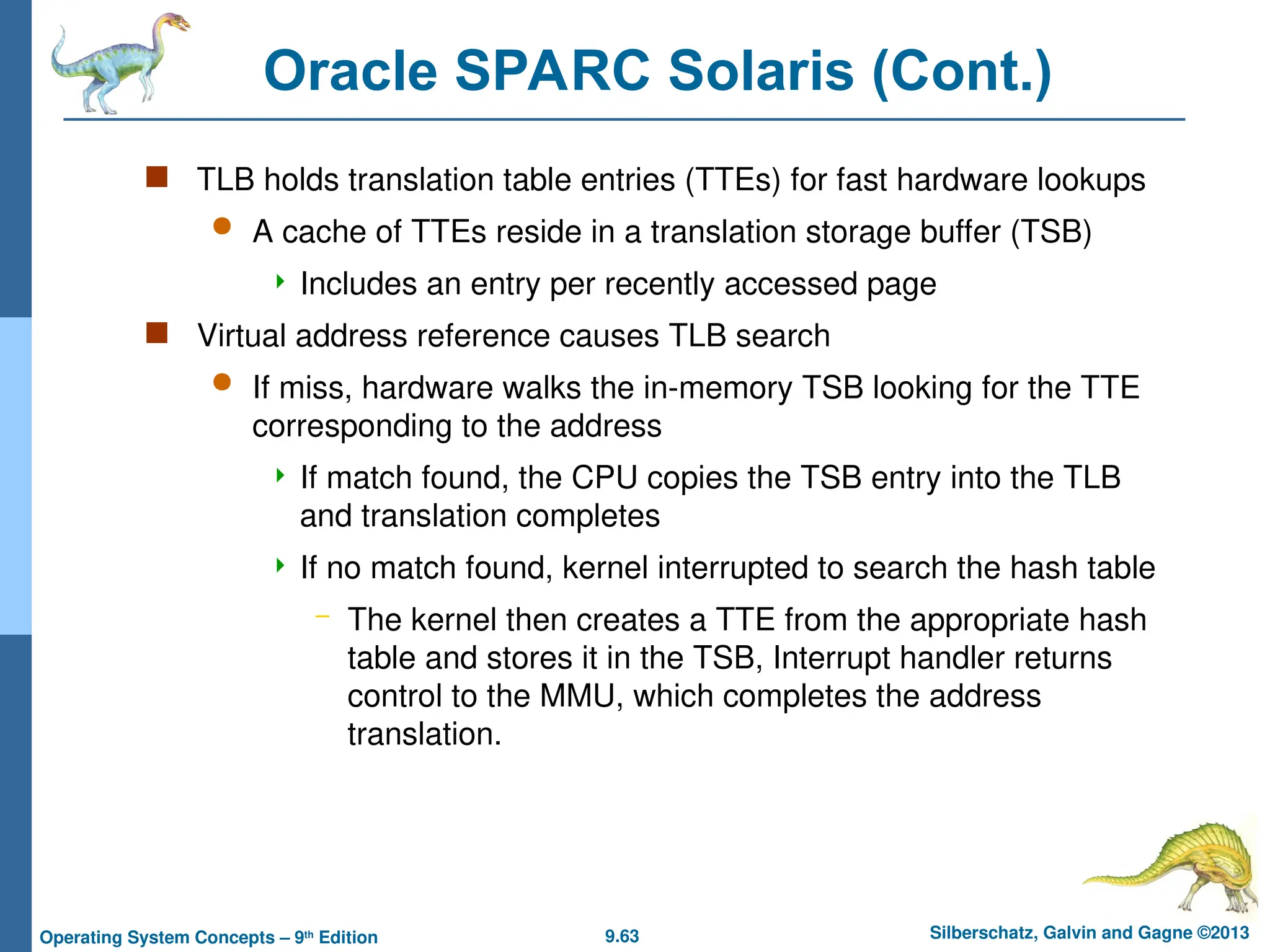 9.63 Silberschatz, Galvin and Gagne ©2013
Operating System Concepts – 9th
Edition
Oracle SPARC Solaris (Cont.)
 TLB holds translation table entries (TTEs) for fast hardware lookups
 A cache of TTEs reside in a translation storage buffer (TSB)
 Includes an entry per recently accessed page
 Virtual address reference causes TLB search
 If miss, hardware walks the in-memory TSB looking for the TTE
corresponding to the address
 If match found, the CPU copies the TSB entry into the TLB
and translation completes
 If no match found, kernel interrupted to search the hash table
– The kernel then creates a TTE from the appropriate hash
table and stores it in the TSB, Interrupt handler returns
control to the MMU, which completes the address
translation.
 