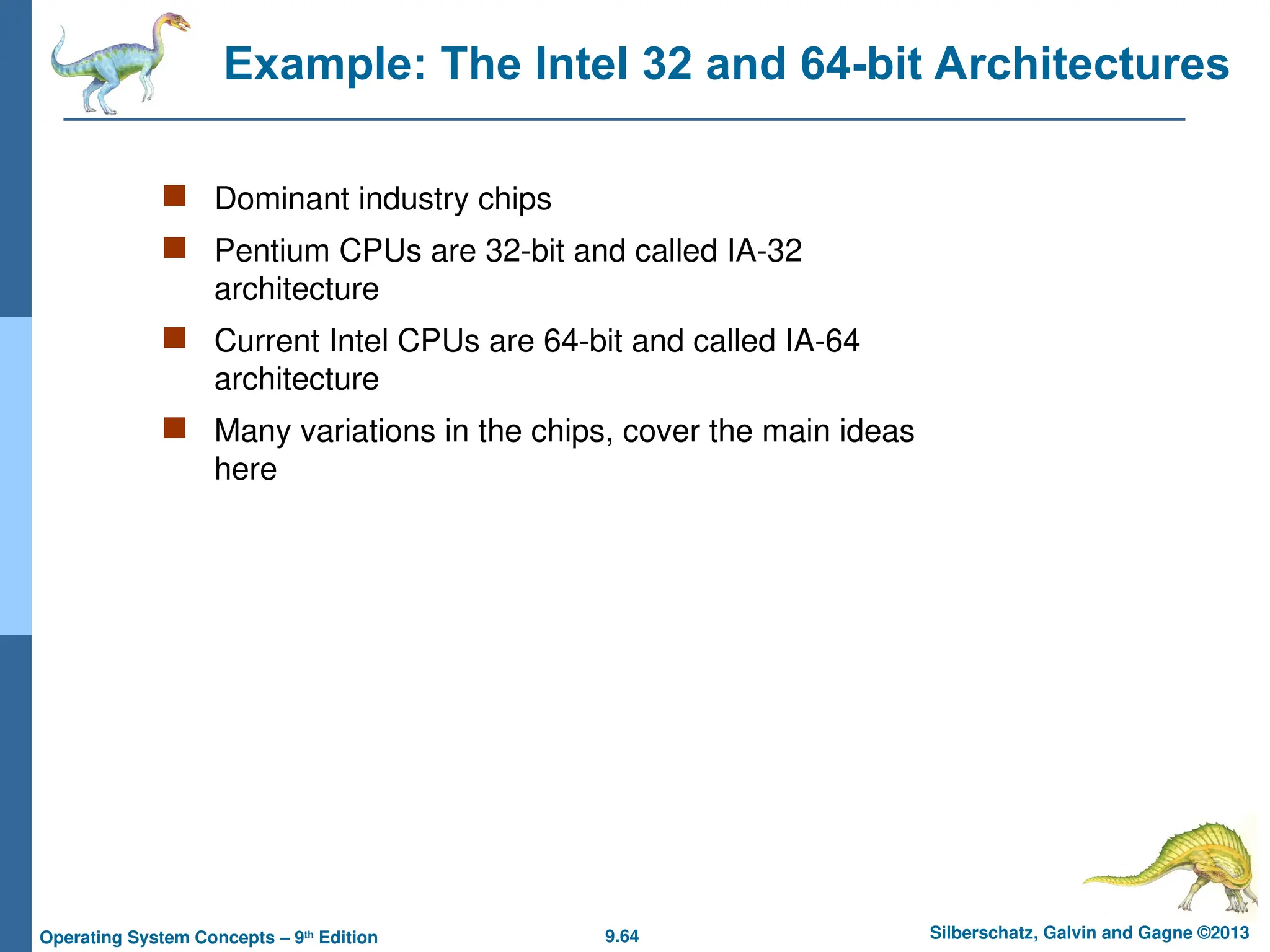 9.64 Silberschatz, Galvin and Gagne ©2013
Operating System Concepts – 9th
Edition
Example: The Intel 32 and 64-bit Architectures
 Dominant industry chips
 Pentium CPUs are 32-bit and called IA-32
architecture
 Current Intel CPUs are 64-bit and called IA-64
architecture
 Many variations in the chips, cover the main ideas
here
 