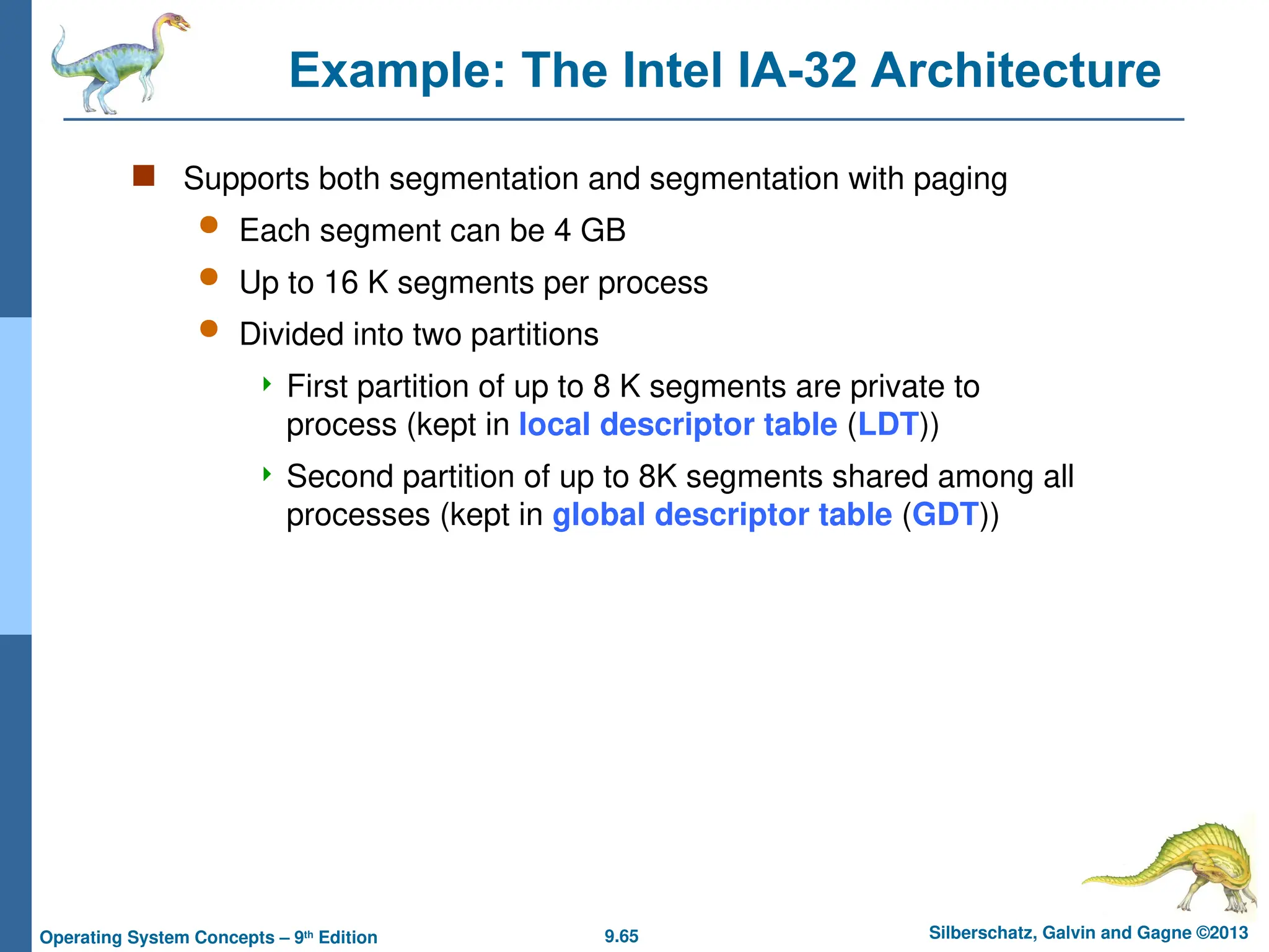 9.65 Silberschatz, Galvin and Gagne ©2013
Operating System Concepts – 9th
Edition
Example: The Intel IA-32 Architecture
 Supports both segmentation and segmentation with paging
 Each segment can be 4 GB
 Up to 16 K segments per process
 Divided into two partitions
 First partition of up to 8 K segments are private to
process (kept in local descriptor table (LDT))
 Second partition of up to 8K segments shared among all
processes (kept in global descriptor table (GDT))
 