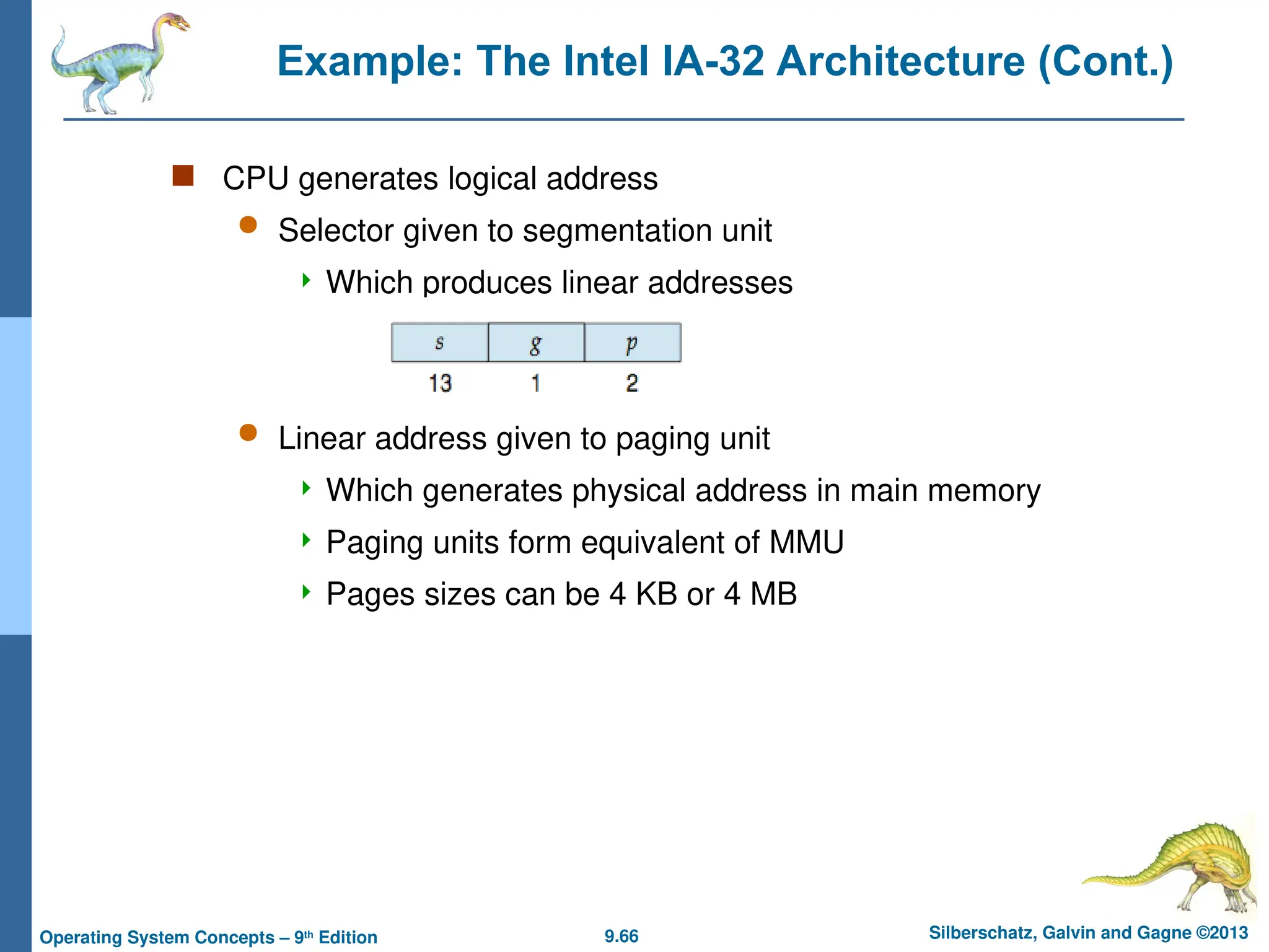 9.66 Silberschatz, Galvin and Gagne ©2013
Operating System Concepts – 9th
Edition
Example: The Intel IA-32 Architecture (Cont.)
 CPU generates logical address
 Selector given to segmentation unit
 Which produces linear addresses
 Linear address given to paging unit
 Which generates physical address in main memory
 Paging units form equivalent of MMU
 Pages sizes can be 4 KB or 4 MB
 