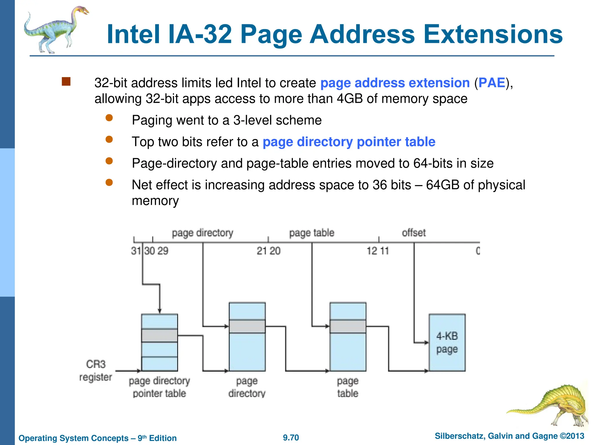 9.70 Silberschatz, Galvin and Gagne ©2013
Operating System Concepts – 9th
Edition
Intel IA-32 Page Address Extensions
 32-bit address limits led Intel to create page address extension (PAE),
allowing 32-bit apps access to more than 4GB of memory space
 Paging went to a 3-level scheme
 Top two bits refer to a page directory pointer table
 Page-directory and page-table entries moved to 64-bits in size
 Net effect is increasing address space to 36 bits – 64GB of physical
memory
 