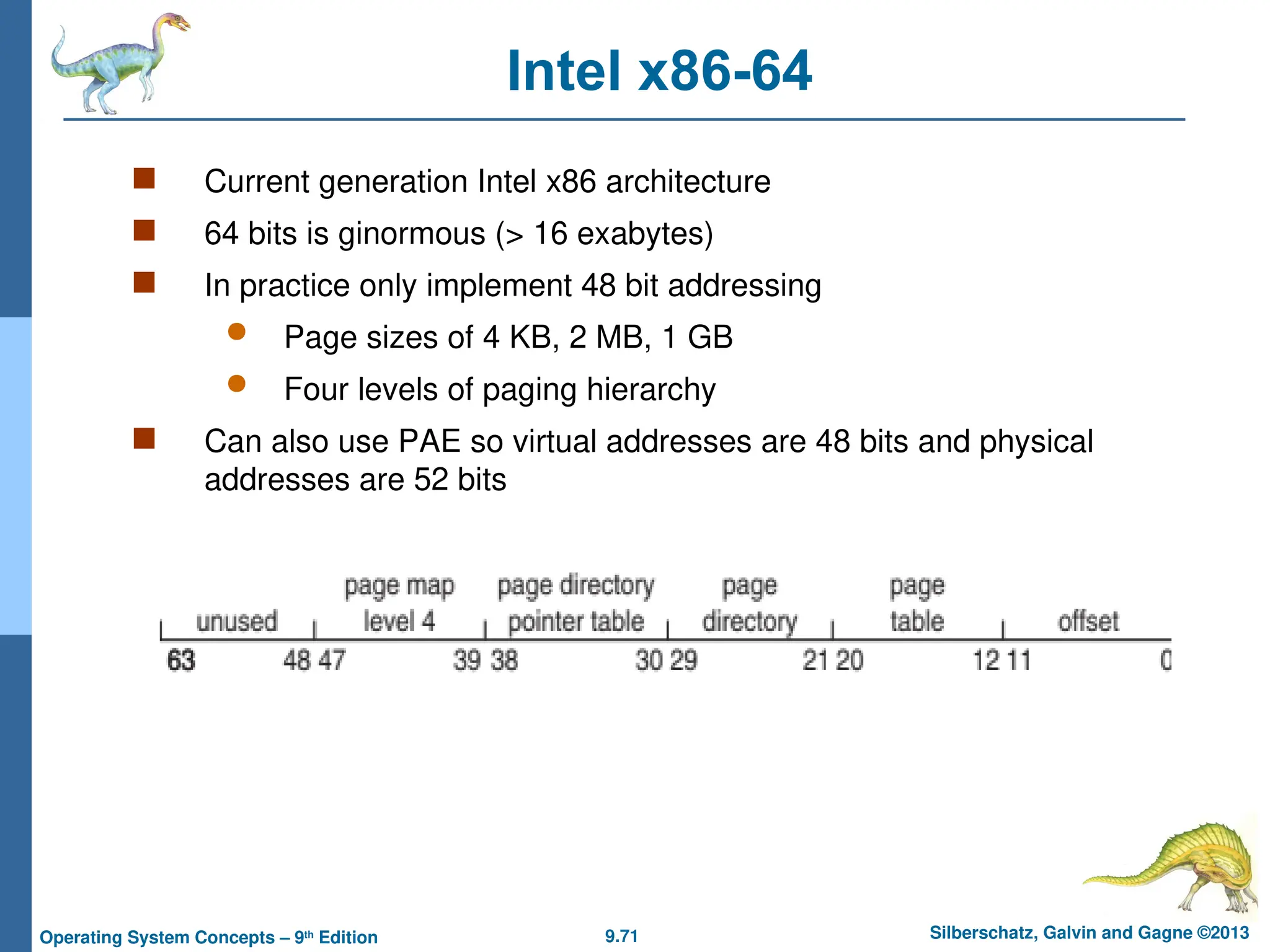 9.71 Silberschatz, Galvin and Gagne ©2013
Operating System Concepts – 9th
Edition
Intel x86-64
 Current generation Intel x86 architecture
 64 bits is ginormous (> 16 exabytes)
 In practice only implement 48 bit addressing
 Page sizes of 4 KB, 2 MB, 1 GB
 Four levels of paging hierarchy
 Can also use PAE so virtual addresses are 48 bits and physical
addresses are 52 bits
 