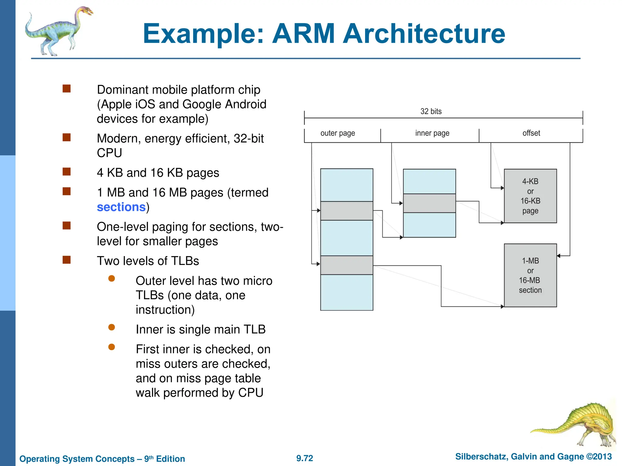 9.72 Silberschatz, Galvin and Gagne ©2013
Operating System Concepts – 9th
Edition
Example: ARM Architecture
 Dominant mobile platform chip
(Apple iOS and Google Android
devices for example)
 Modern, energy efficient, 32-bit
CPU
 4 KB and 16 KB pages
 1 MB and 16 MB pages (termed
sections)
 One-level paging for sections, two-
level for smaller pages
 Two levels of TLBs
 Outer level has two micro
TLBs (one data, one
instruction)
 Inner is single main TLB
 First inner is checked, on
miss outers are checked,
and on miss page table
walk performed by CPU
 