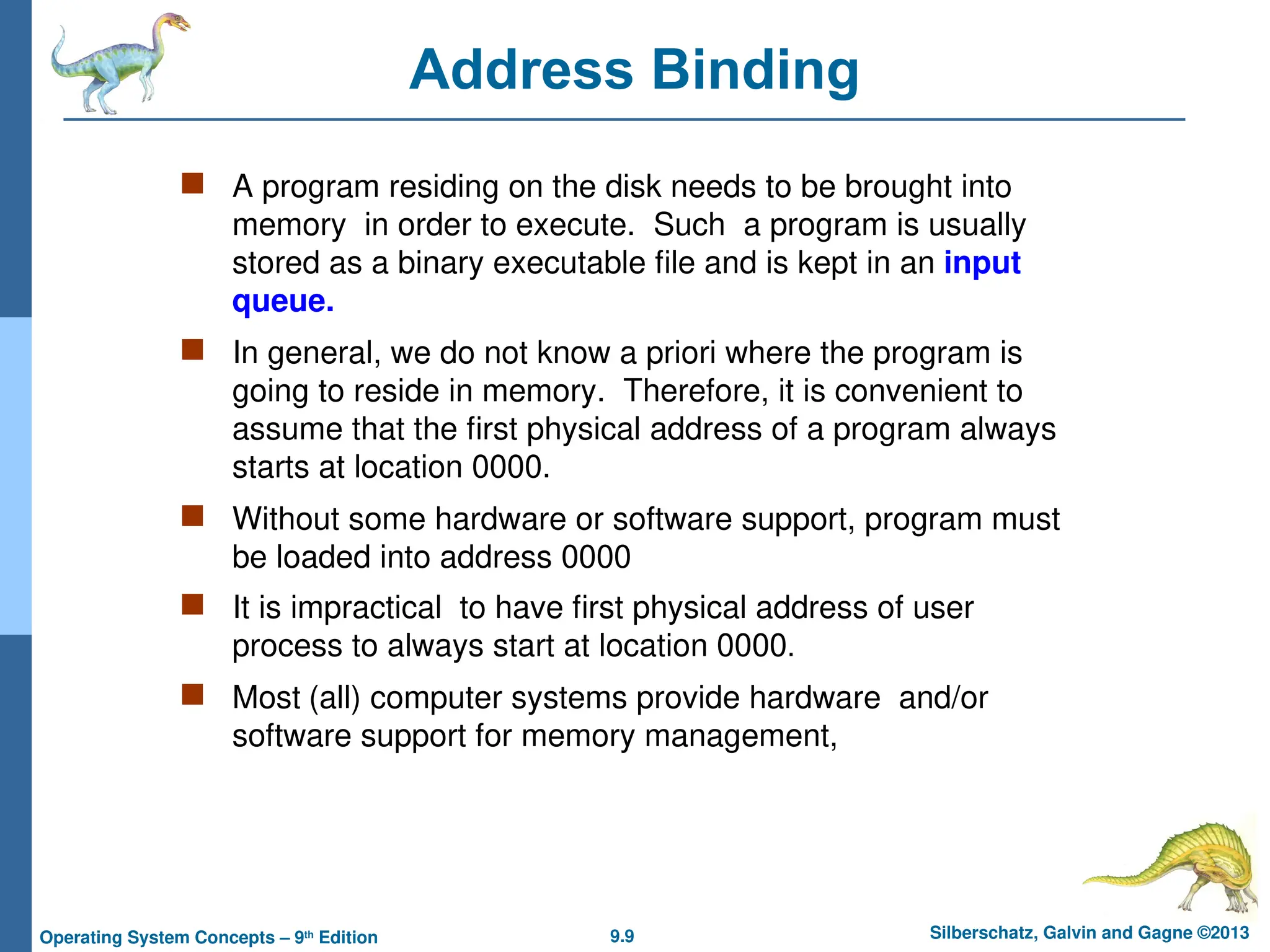 9.9 Silberschatz, Galvin and Gagne ©2013
Operating System Concepts – 9th
Edition
Address Binding
 A program residing on the disk needs to be brought into
memory in order to execute. Such a program is usually
stored as a binary executable file and is kept in an input
queue.
 In general, we do not know a priori where the program is
going to reside in memory. Therefore, it is convenient to
assume that the first physical address of a program always
starts at location 0000.
 Without some hardware or software support, program must
be loaded into address 0000
 It is impractical to have first physical address of user
process to always start at location 0000.
 Most (all) computer systems provide hardware and/or
software support for memory management,
 