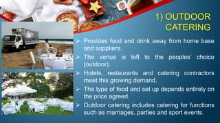 1) OUTDOOR
CATERING
 Provides food and drink away from home base
and suppliers.
 The venue is left to the peoples’ choice
(outdoor).
 Hotels, restaurants and catering contractors
meet this growing demand.
 The type of food and set up depends entirely on
the price agreed.
 Outdoor catering includes catering for functions
such as marriages, parties and sport events.
 