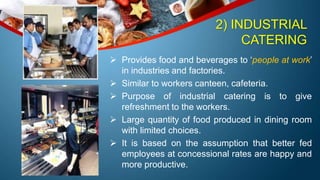 2) INDUSTRIAL
CATERING
 Provides food and beverages to ‘people at work’
in industries and factories.
 Similar to workers canteen, cafeteria.
 Purpose of industrial catering is to give
refreshment to the workers.
 Large quantity of food produced in dining room
with limited choices.
 It is based on the assumption that better fed
employees at concessional rates are happy and
more productive.
 