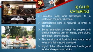 3) CLUB
CATERING
 Provides food and beverages to a
restricted member clientele.
 Membership card is required to enter in
the club.
 Some examples of clubs for people with
similar interests are turf clubs, polo clubs,
golf clubs, cricket clubs.
 The service and food in these clubs tend
to be of a fairly good standard.
 Night clubs offer entertainment with good
food and expensive drinks.
 