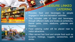 5) LEISURE LINKED
CATERING
 Provides food and beverages to people
engaged in ‘rest and recreation’ activities.
 This includes sale of food and beverages
through different stalls and kiosks at exhibitions,
theme parks, zoos, stadiums, galleries and
theatres.
 Food catering outlet will be placed near to
visitor attractions.
 Often served fast food and simple food such as
burgers, hotdogs, nuggets, sandwiches, soft
drinks.
 