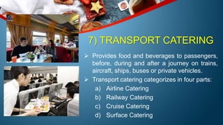 7) TRANSPORT CATERING
 Provides food and beverages to passengers,
before, during and after a journey on trains,
aircraft, ships, buses or private vehicles.
 Transport catering categorizes in four parts:
a) Airline Catering
b) Railway Catering
c) Cruise Catering
d) Surface Catering
 