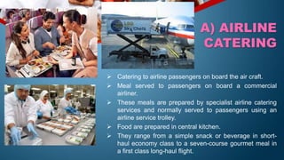 Catering to airline passengers on board the air craft.
 Meal served to passengers on board a commercial
airliner.
 These meals are prepared by specialist airline catering
services and normally served to passengers using an
airline service trolley.
 Food are prepared in central kitchen.
 They range from a simple snack or beverage in short-
haul economy class to a seven-course gourmet meal in
a first class long-haul flight.
A) AIRLINE
CATERING
 