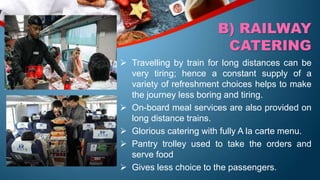  Travelling by train for long distances can be
very tiring; hence a constant supply of a
variety of refreshment choices helps to make
the journey less boring and tiring.
 On-board meal services are also provided on
long distance trains.
 Glorious catering with fully A la carte menu.
 Pantry trolley used to take the orders and
serve food
 Gives less choice to the passengers.
B) RAILWAY
CATERING
 