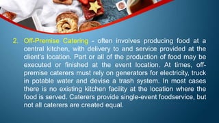 2. Off-Premise Catering - often involves producing food at a
central kitchen, with delivery to and service provided at the
client’s location. Part or all of the production of food may be
executed or finished at the event location. At times, off-
premise caterers must rely on generators for electricity, truck
in potable water and devise a trash system. In most cases
there is no existing kitchen facility at the location where the
food is served. Caterers provide single-event foodservice, but
not all caterers are created equal.
 