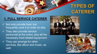 TYPES OF
CATERER
1. FULL SERVICE CATERER
 Not only provide food, but
frequently cook it to order on-site.
 They also provide service
personnel at the event, plus all the
necessary food-related equipment.
 They can arrange for other
services, like décor and music, as
well.
 