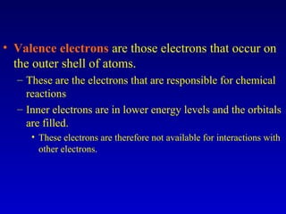 • Valence electrons are those electrons that occur on
the outer shell of atoms.
– These are the electrons that are responsible for chemical
reactions
– Inner electrons are in lower energy levels and the orbitals
are filled.
• These electrons are therefore not available for interactions with
other electrons.
 