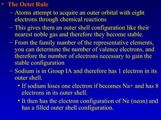 • The Octet Rule
– Atoms attempt to acquire an outer orbital with eight
electrons through chemical reactions
– This gives them an outer shell configuration like their
nearest noble gas and therefore they become stable.
– From the family number of the representative elements,
you can determine the number of valence electrons, and
therefore the number of electrons necessary to gain the
stable configuration
– Sodium is in Group IA and therefore has 1 electron in its
outer shell.
• If sodium loses one electron if becomes Na+ and has 8
electrons in its outer shell.
• It then has the electron configuration of Ne (neon) and
has a filled outer shell configuration.
 