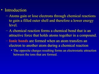 • Introduction
– Atoms gain or lose electrons through chemical reactions
to gain a filled outer shell and therefore a lower energy
level.
– A chemical reaction forms a chemical bond that is an
attractive force that holds atoms together in a compound.
– Ionic bonds are formed when an atom transfers an
electron to another atom during a chemical reaction
• The opposite charges resulting forms an electrostatic attraction
between the ions that are formed.
 