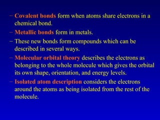 – Covalent bonds form when atoms share electrons in a
chemical bond.
– Metallic bonds form in metals.
– These new bonds form compounds which can be
described in several ways.
– Molecular orbital theory describes the electrons as
belonging to the whole molecule which gives the orbital
its own shape, orientation, and energy levels.
– Isolated atom description considers the electrons
around the atoms as being isolated from the rest of the
molecule.
 