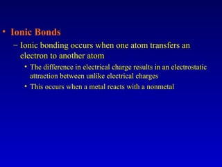 • Ionic Bonds
– Ionic bonding occurs when one atom transfers an
electron to another atom
• The difference in electrical charge results in an electrostatic
attraction between unlike electrical charges
• This occurs when a metal reacts with a nonmetal
 