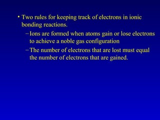 • Two rules for keeping track of electrons in ionic
bonding reactions.
–Ions are formed when atoms gain or lose electrons
to achieve a noble gas configuration
–The number of electrons that are lost must equal
the number of electrons that are gained.
 