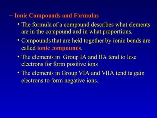 – Ionic Compounds and Formulas
• The formula of a compound describes what elements
are in the compound and in what proportions.
• Compounds that are held together by ionic bonds are
called ionic compounds.
• The elements in Group IA and IIA tend to lose
electrons for form positive ions
• The elements in Group VIA and VIIA tend to gain
electrons to form negative ions.
 