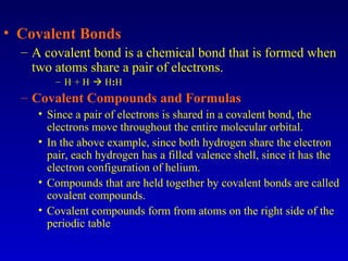• Covalent Bonds
– A covalent bond is a chemical bond that is formed when
two atoms share a pair of electrons.
– H.
+ H.
 H:H
– Covalent Compounds and Formulas
• Since a pair of electrons is shared in a covalent bond, the
electrons move throughout the entire molecular orbital.
• In the above example, since both hydrogen share the electron
pair, each hydrogen has a filled valence shell, since it has the
electron configuration of helium.
• Compounds that are held together by covalent bonds are called
covalent compounds.
• Covalent compounds form from atoms on the right side of the
periodic table
 