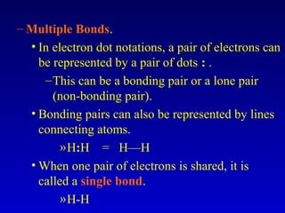 – Multiple Bonds.
• In electron dot notations, a pair of electrons can
be represented by a pair of dots : .
–This can be a bonding pair or a lone pair
(non-bonding pair).
• Bonding pairs can also be represented by lines
connecting atoms.
»H:H = H—H
• When one pair of electrons is shared, it is
called a single bond.
»H-H
 