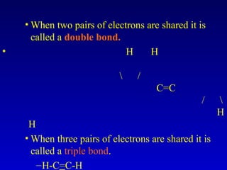 • When two pairs of electrons are shared it is
called a double bond.
• H H
 /
C=C
/ 
H
H
• When three pairs of electrons are shared it is
called a triple bond.
–H-C=C-H
 