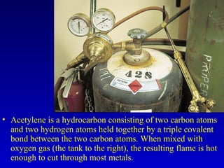 • Acetylene is a hydrocarbon consisting of two carbon atoms
and two hydrogen atoms held together by a triple covalent
bond between the two carbon atoms. When mixed with
oxygen gas (the tank to the right), the resulting flame is hot
enough to cut through most metals.
 