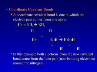 – Coordinate Covalent Bonds
• A coordinate covalent bond is one in which the
electron pair comes from one atom.
–H+ + NH3  NH4
+
– H H
.. ..
H+ :N:H  H:N:H
.. ..
H H
• In this example both electrons from the new covalent
bond come from the lone pair (non-bonding electrons)
around the nitrogen.
 