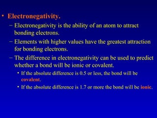 • Electronegativity.
– Electronegativity is the ability of an atom to attract
bonding electrons.
– Elements with higher values have the greatest attraction
for bonding electrons.
– The difference in electronegativity can be used to predict
whether a bond will be ionic or covalent.
• If the absolute difference is 0.5 or less, the bond will be
covalent.
• If the absolute difference is 1.7 or more the bond will be ionic.
 