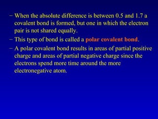 – When the absolute difference is between 0.5 and 1.7 a
covalent bond is formed, but one in which the electron
pair is not shared equally.
– This type of bond is called a polar covalent bond.
– A polar covalent bond results in areas of partial positive
charge and areas of partial negative charge since the
electrons spend more time around the more
electronegative atom.
 
