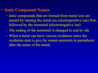 • Ionic Compound Names
– Ionic compounds that are formed from metal ions are
named by naming the metal ion (electropositive ion) first,
followed by the nonmetal (electronegative ion)
– The ending of the nonmetal is changed to end in -ide
– When a metal can have various oxidation states the
oxidation state is give by roman numerals in parenthesis
after the name of the metal.
 