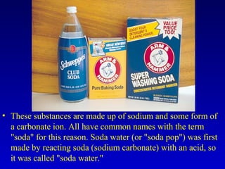 • These substances are made up of sodium and some form of
a carbonate ion. All have common names with the term
"soda" for this reason. Soda water (or "soda pop") was first
made by reacting soda (sodium carbonate) with an acid, so
it was called "soda water."
 
