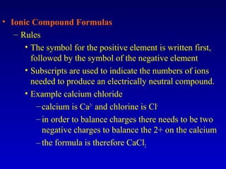 • Ionic Compound Formulas
– Rules
• The symbol for the positive element is written first,
followed by the symbol of the negative element
• Subscripts are used to indicate the numbers of ions
needed to produce an electrically neutral compound.
• Example calcium chloride
–calcium is Ca2+
and chlorine is Cl-
–in order to balance charges there needs to be two
negative charges to balance the 2+ on the calcium
–the formula is therefore CaCl2
 
