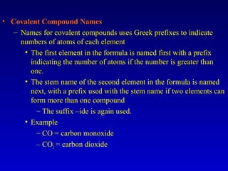 • Covalent Compound Names
– Names for covalent compounds uses Greek prefixes to indicate
numbers of atoms of each element
• The first element in the formula is named first with a prefix
indicating the number of atoms if the number is greater than
one.
• The stem name of the second element in the formula is named
next, with a prefix used with the stem name if two elements can
form more than one compound
– The suffix –ide is again used.
• Example
– CO = carbon monoxide
– CO2 = carbon dioxide
 
