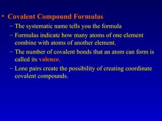 • Covalent Compound Formulas
– The systematic name tells you the formula
– Formulas indicate how many atoms of one element
combine with atoms of another element.
– The number of covalent bonds that an atom can form is
called its valence.
– Lone pairs create the possibility of creating coordinate
covalent compounds.
 