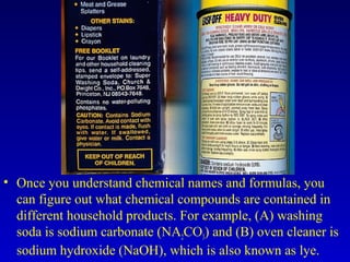 • Once you understand chemical names and formulas, you
can figure out what chemical compounds are contained in
different household products. For example, (A) washing
soda is sodium carbonate (NA2CO3) and (B) oven cleaner is
sodium hydroxide (NaOH), which is also known as lye.
 