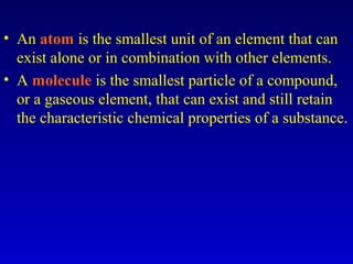 • An atom is the smallest unit of an element that can
exist alone or in combination with other elements.
• A molecule is the smallest particle of a compound,
or a gaseous element, that can exist and still retain
the characteristic chemical properties of a substance.
 