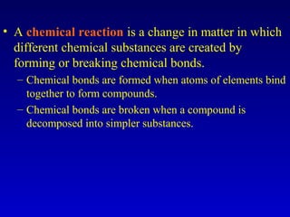• A chemical reaction is a change in matter in which
different chemical substances are created by
forming or breaking chemical bonds.
– Chemical bonds are formed when atoms of elements bind
together to form compounds.
– Chemical bonds are broken when a compound is
decomposed into simpler substances.
 