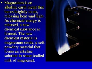 • Magnesium is an
alkaline earth metal that
burns brightly in air,
releasing heat and light.
As chemical energy is
released, a new
chemical substance is
formed. The new
chemical material is
magnesium oxide, a soft
powdery material that
forms an alkaline
solution in water (called
milk of magnesia).
 