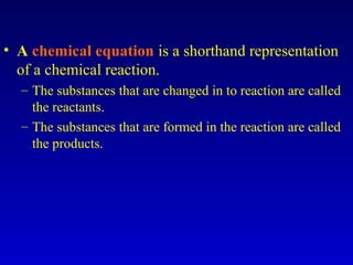 • A chemical equation is a shorthand representation
of a chemical reaction.
– The substances that are changed in to reaction are called
the reactants.
– The substances that are formed in the reaction are called
the products.
 
