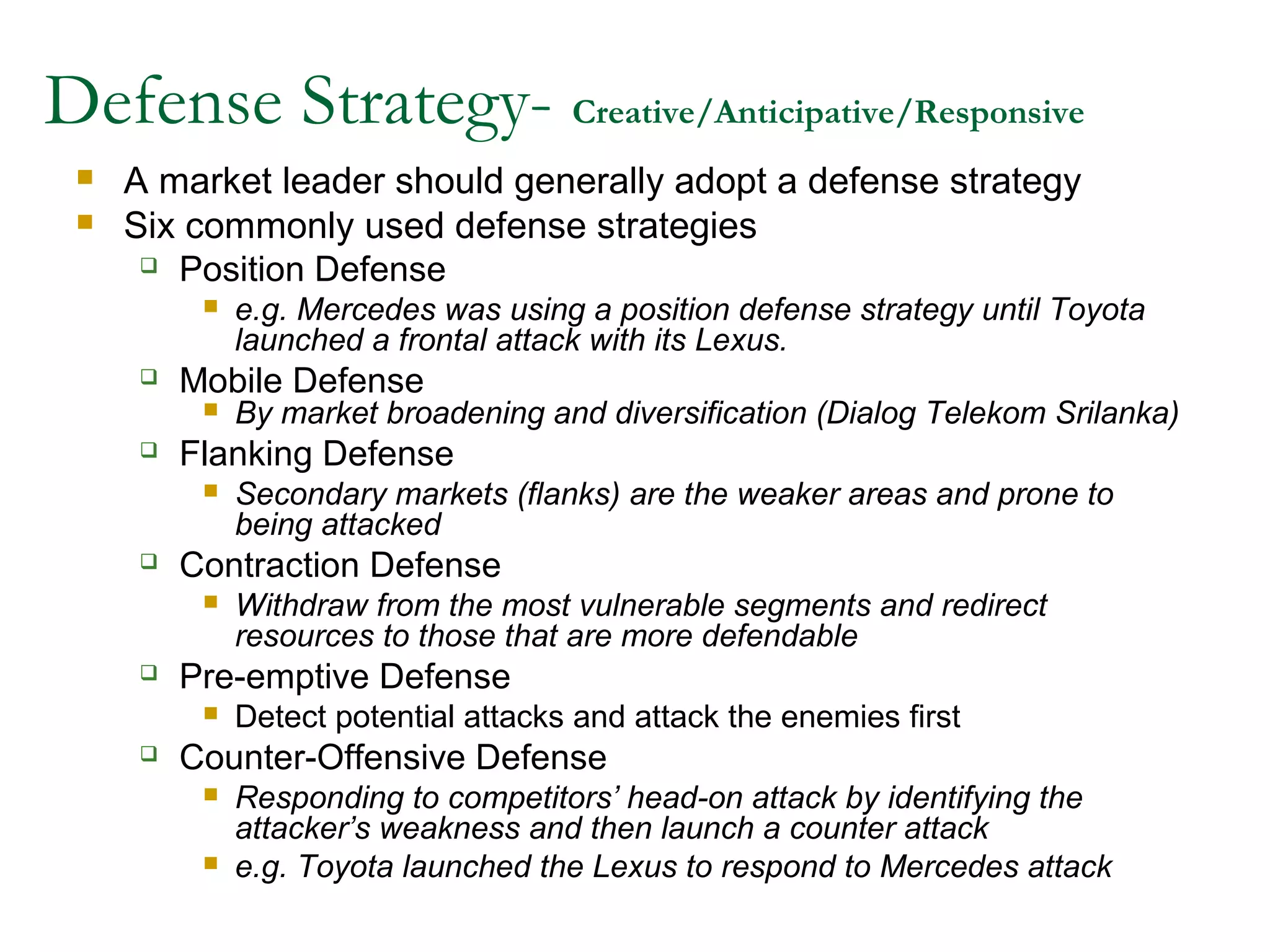 Defense Strategy- Creative/Anticipative/Responsive
    A market leader should generally adopt a defense strategy
    Six commonly used defense strategies
       Position Defense
             e.g. Mercedes was using a position defense strategy until Toyota
              launched a frontal attack with its Lexus.
        Mobile Defense
             By market broadening and diversification (Dialog Telekom Srilanka)
        Flanking Defense
             Secondary markets (flanks) are the weaker areas and prone to
              being attacked
        Contraction Defense
             Withdraw from the most vulnerable segments and redirect
              resources to those that are more defendable
        Pre-emptive Defense
             Detect potential attacks and attack the enemies first
        Counter-Offensive Defense
             Responding to competitors’ head-on attack by identifying the
              attacker’s weakness and then launch a counter attack
             e.g. Toyota launched the Lexus to respond to Mercedes attack
 