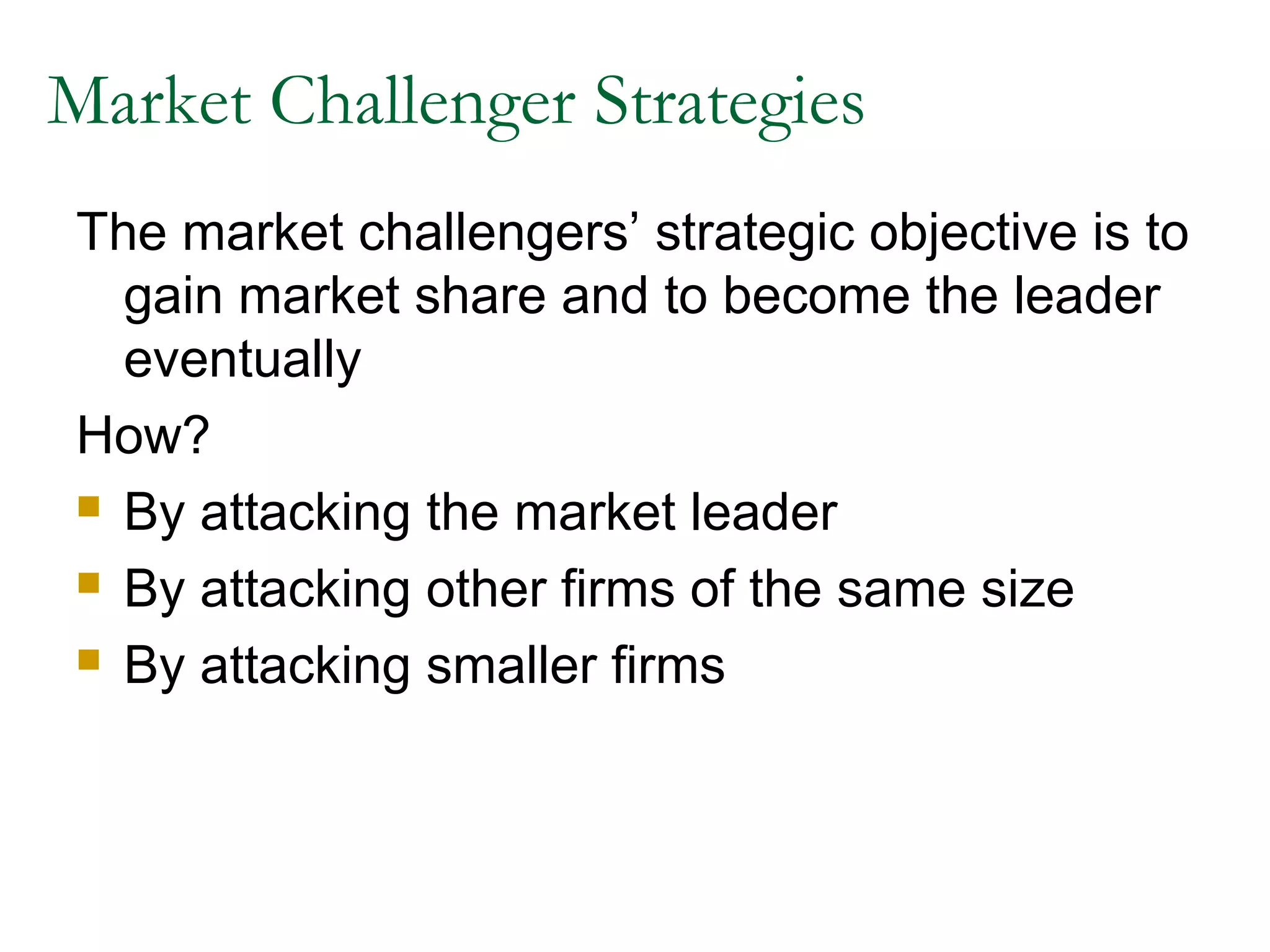 Market Challenger Strategies
The market challengers’ strategic objective is to
  gain market share and to become the leader
  eventually
How?
 By attacking the market leader

 By attacking other firms of the same size

 By attacking smaller firms
 