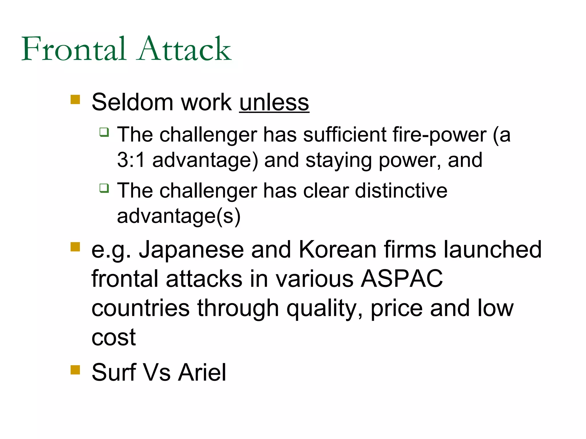 Frontal Attack
      Seldom work unless
          The challenger has sufficient fire-power (a
           3:1 advantage) and staying power, and
          The challenger has clear distinctive
           advantage(s)
      e.g. Japanese and Korean firms launched
       frontal attacks in various ASPAC
       countries through quality, price and low
       cost
      Surf Vs Ariel
 