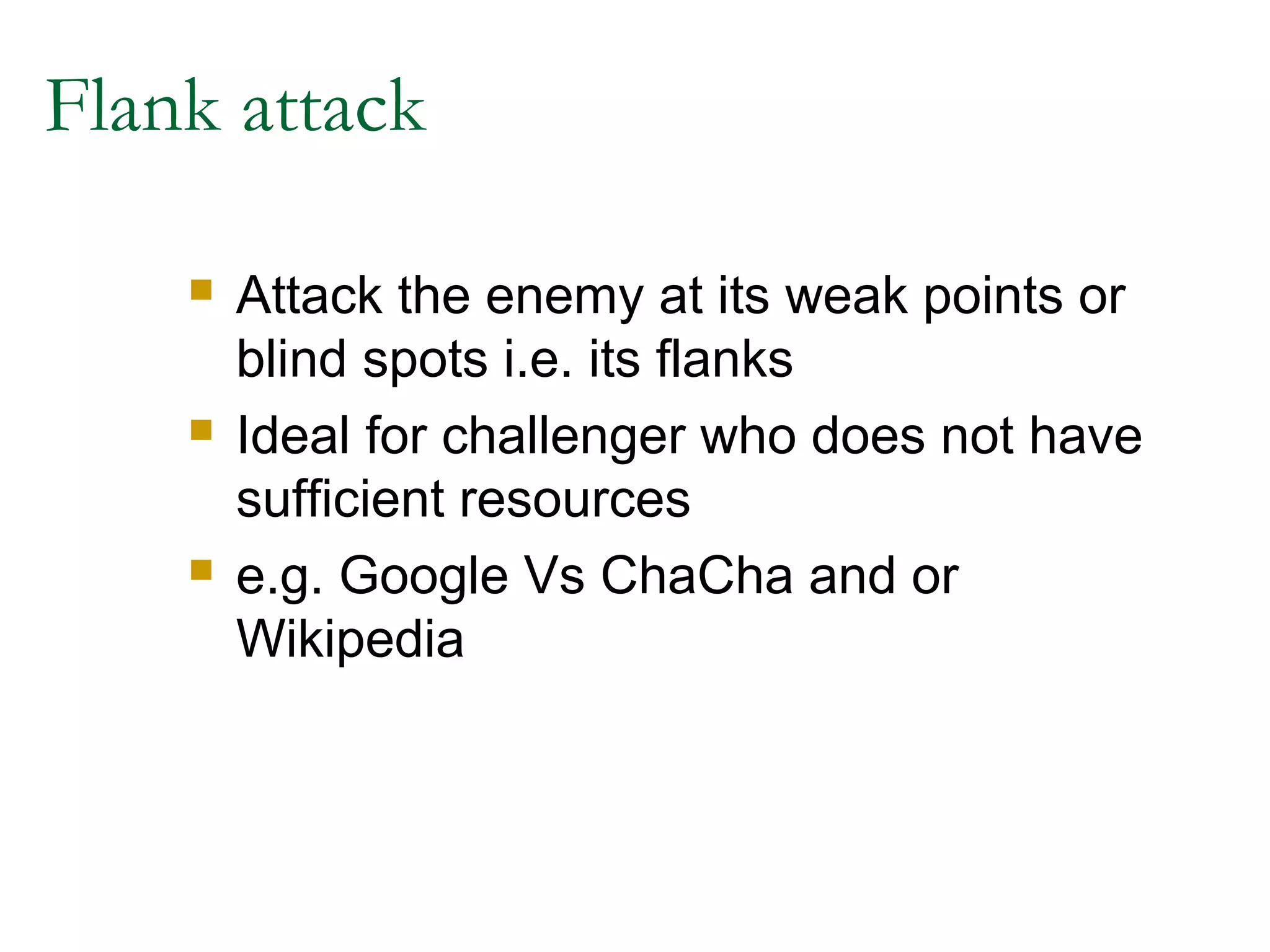 Flank attack

       Attack the enemy at its weak points or
        blind spots i.e. its flanks
       Ideal for challenger who does not have
        sufficient resources
       e.g. Google Vs ChaCha and or
        Wikipedia
 