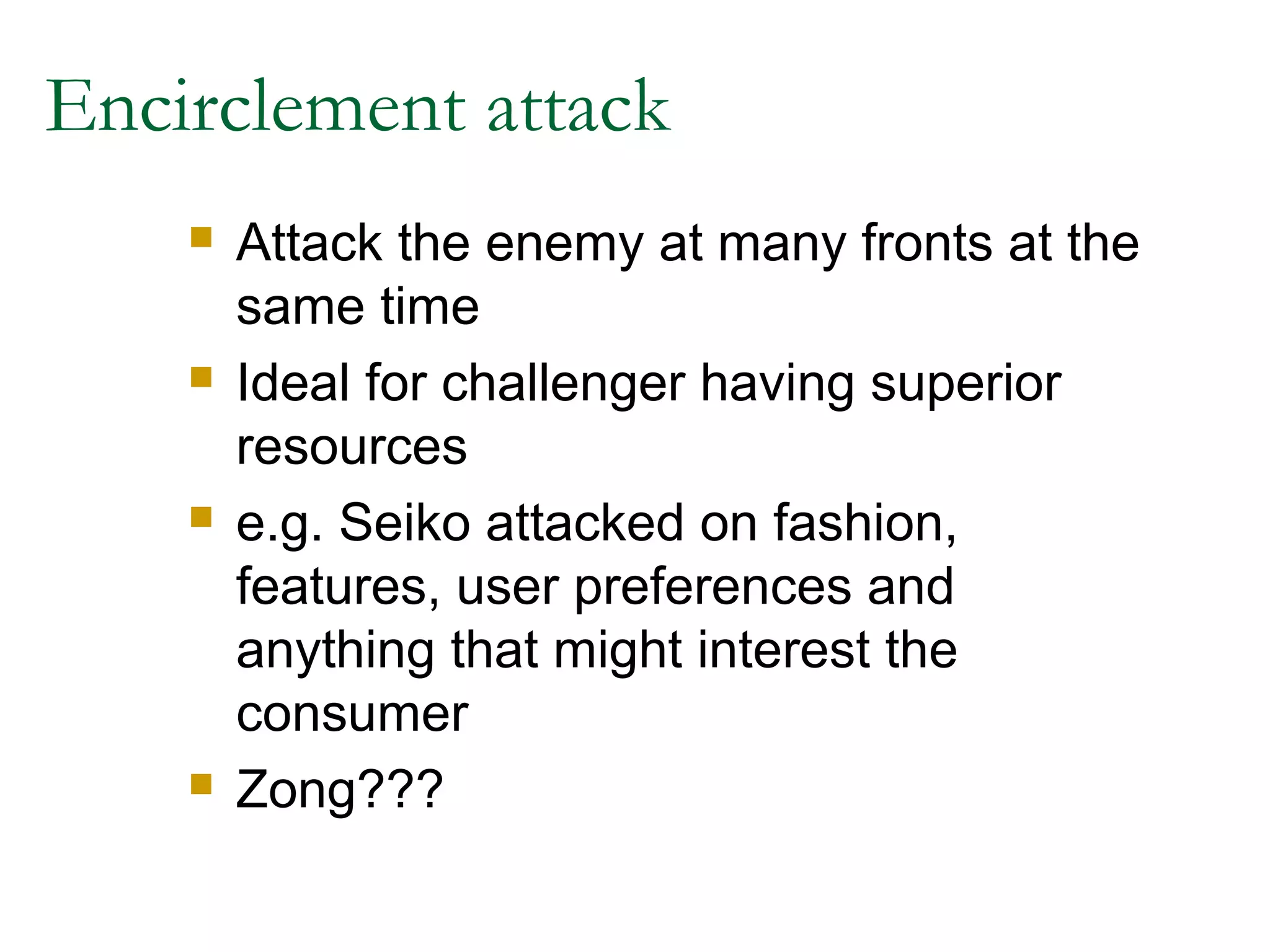 Encirclement attack
       Attack the enemy at many fronts at the
        same time
       Ideal for challenger having superior
        resources
       e.g. Seiko attacked on fashion,
        features, user preferences and
        anything that might interest the
        consumer
       Zong???
 