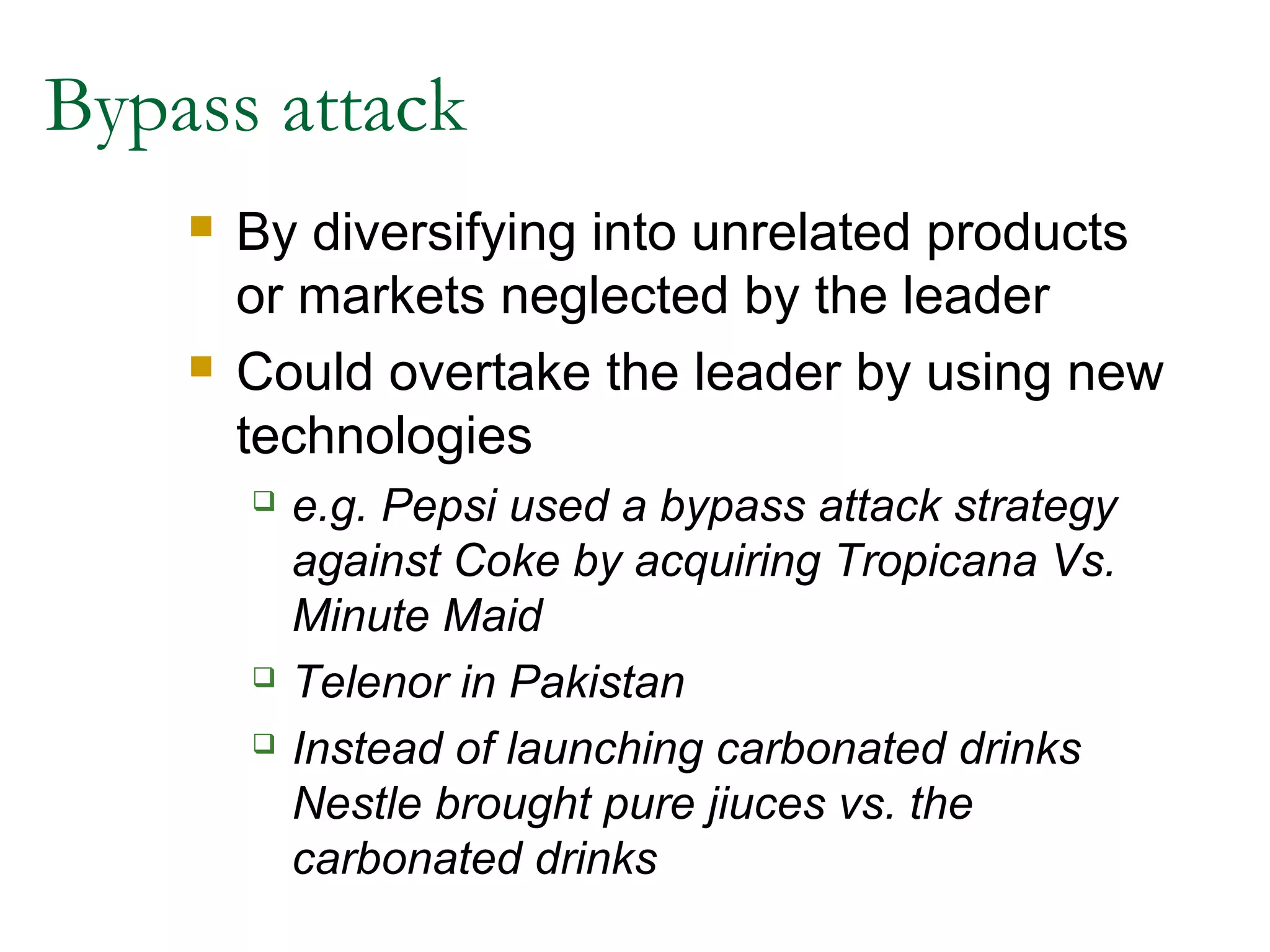 Bypass attack
       By diversifying into unrelated products
        or markets neglected by the leader
       Could overtake the leader by using new
        technologies
           e.g. Pepsi used a bypass attack strategy
            against Coke by acquiring Tropicana Vs.
            Minute Maid
           Telenor in Pakistan
           Instead of launching carbonated drinks
            Nestle brought pure jiuces vs. the
            carbonated drinks
 